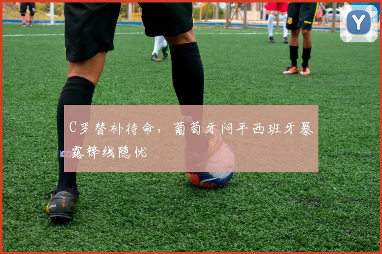 C罗替补待命,葡萄牙闷平西班牙暴露锋线隐忧