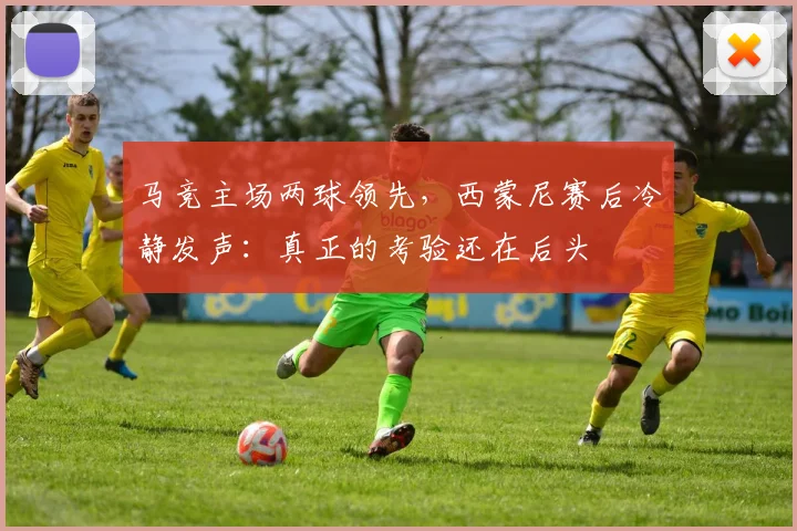 马竞主场两球领先,西蒙尼赛后冷静发声:真正的考验还在后头