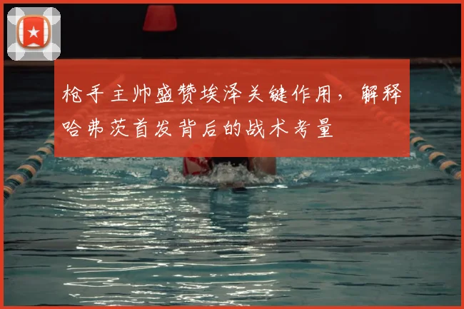枪手主帅盛赞埃泽关键作用，解释哈弗茨首发背后的战术考量