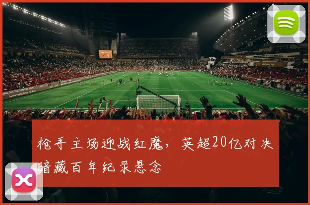 枪手主场迎战红魔，英超20亿对决暗藏百年纪录悬念