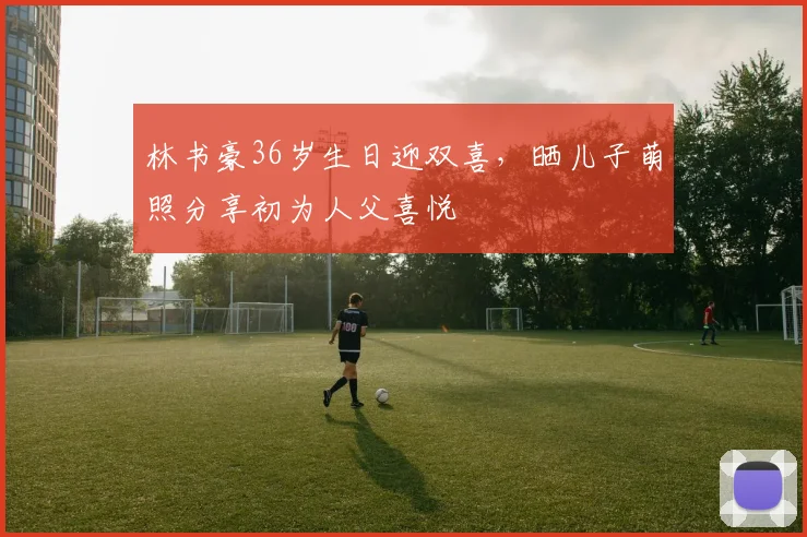 林书豪36岁生日迎双喜,晒儿子萌照分享初为人父喜悦