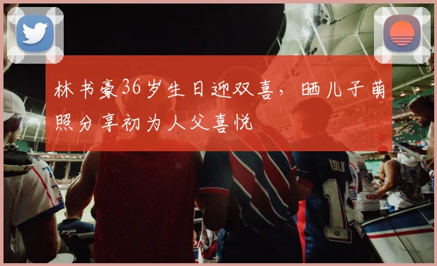 林书豪36岁生日迎双喜,晒儿子萌照分享初为人父喜悦