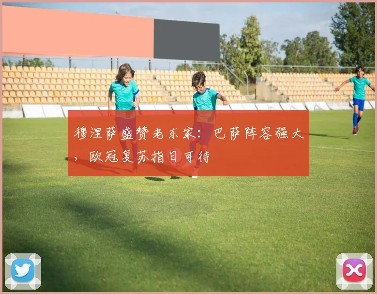 穆涅萨盛赞老东家:巴萨阵容强大,欧冠复苏指日可待